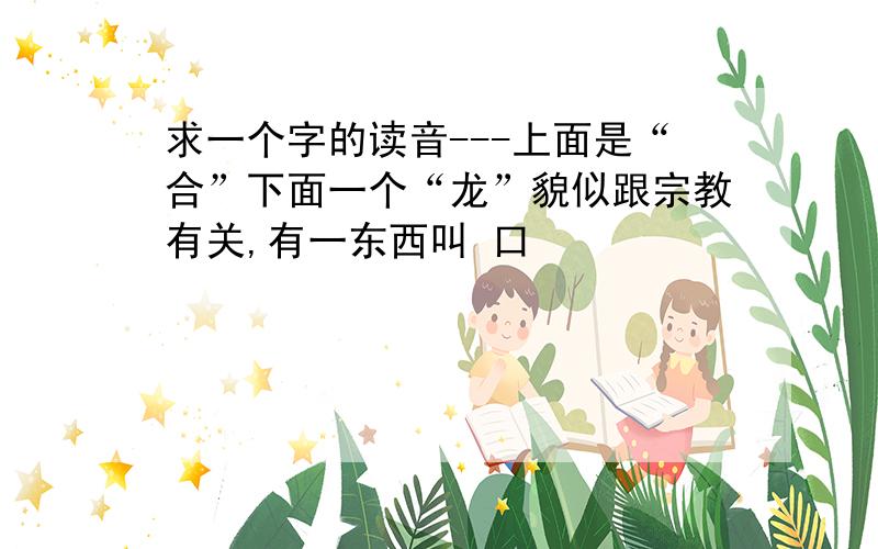 求一个字的读音---上面是“合”下面一个“龙”貌似跟宗教有关,有一东西叫 口