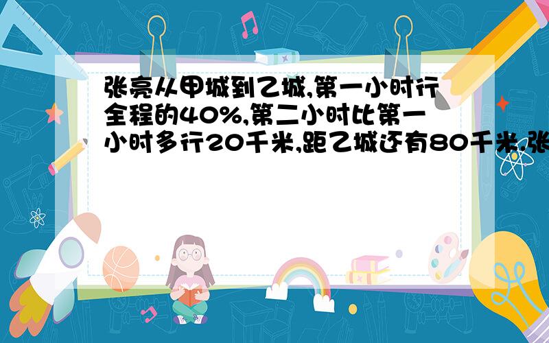 张亮从甲城到乙城,第一小时行全程的40%,第二小时比第一小时多行20千米,距乙城还有80千米.张亮从甲城到乙城,第一小时行全程的40%,第二小时比第一小时多行20千米,距乙城还有80千米,甲乙两城