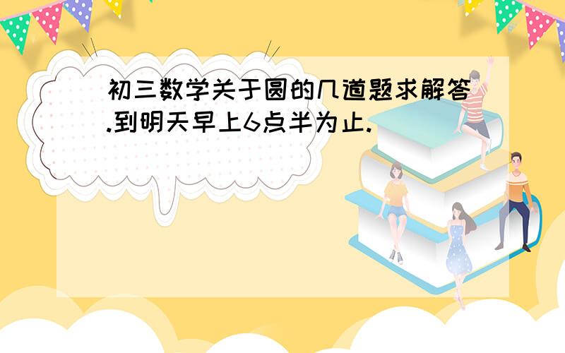 初三数学关于圆的几道题求解答.到明天早上6点半为止.