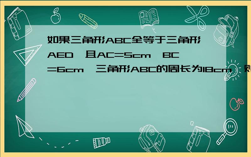 如果三角形ABC全等于三角形AED,且AC=5cm,BC=6cm,三角形ABC的周长为18cm,则AE=?ED=?