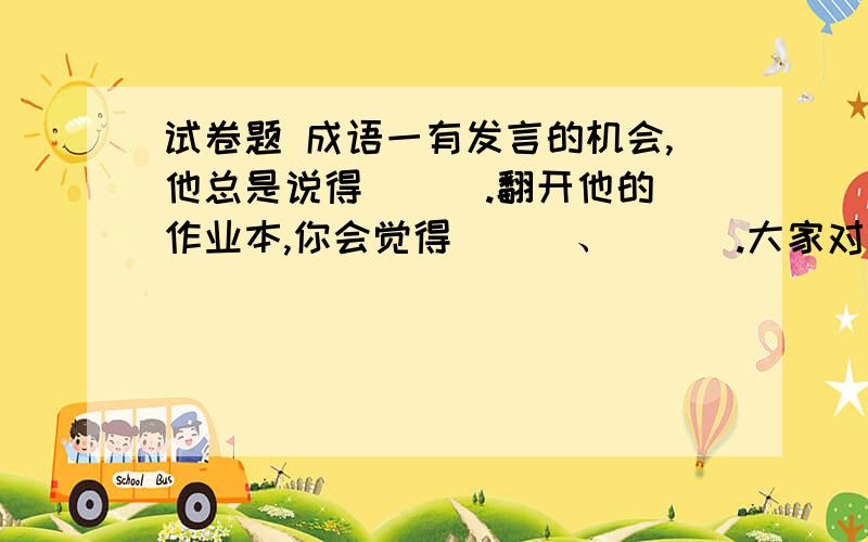 试卷题 成语一有发言的机会,他总是说得( ) .翻开他的作业本,你会觉得( ) 、( ) .大家对他佩服得( ) .