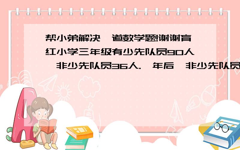 帮小弟解决一道数学题!谢谢育红小学三年级有少先队员90人,非少先队员36人.一年后,非少先队员与少先队员人数的比是1:5,问又有多少人加入少先队员?