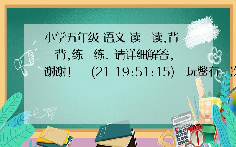 小学五年级 语文 读一读,背一背,练一练. 请详细解答,谢谢!    (21 19:51:15) 玩鳖有一次家里买了几只鳖来吃,我要求留下一只给我玩,爸爸开始不答应,我再三恳求,大概“哼”了很久,大人不胜