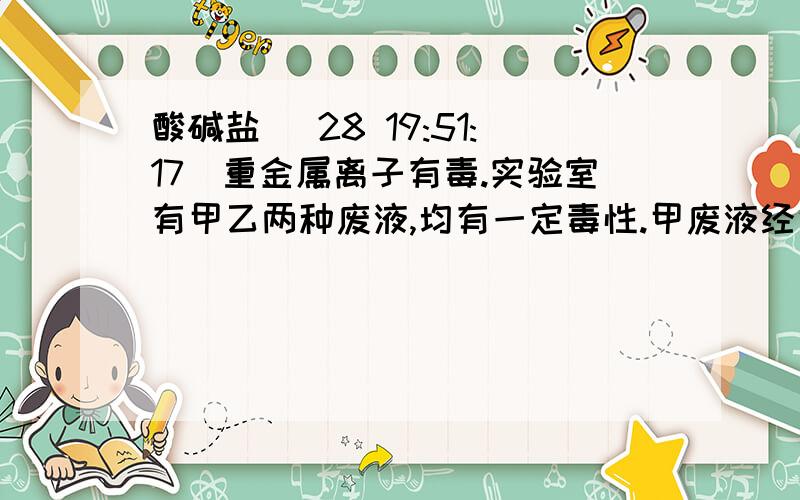 酸碱盐 (28 19:51:17)重金属离子有毒.实验室有甲乙两种废液,均有一定毒性.甲废液经化验显碱性,主要有毒离子为Ba2+离子,如果将两种废液按一定比例混合,毒性明显减小.乙废液中可能含有的离子