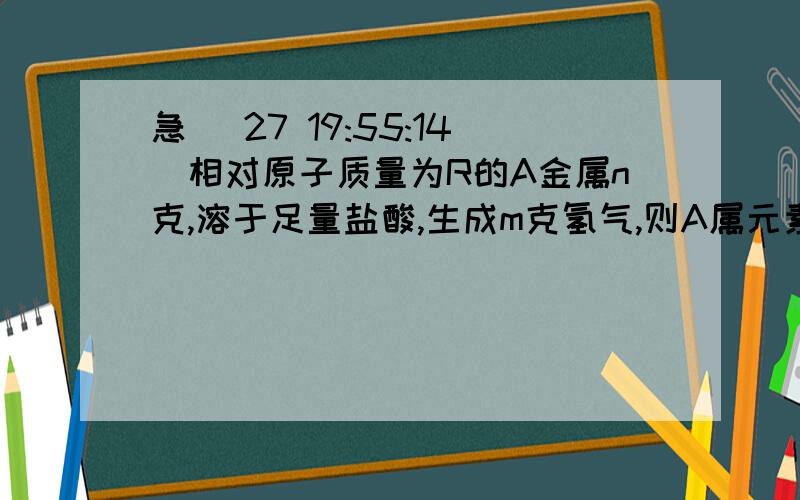 急 (27 19:55:14)相对原子质量为R的A金属n克,溶于足量盐酸,生成m克氢气,则A属元素的化合价是多少?