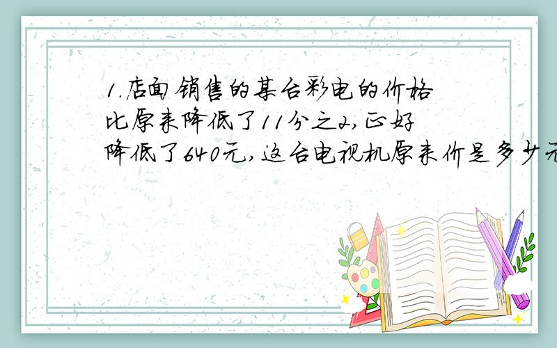 1.店面销售的某台彩电的价格比原来降低了11分之2,正好降低了640元,这台电视机原来价是多少元?2.再一个容器里面装满了农药,容器和药水共重1500克.取出药水的3分之1后,还剩下1150克,药水重多