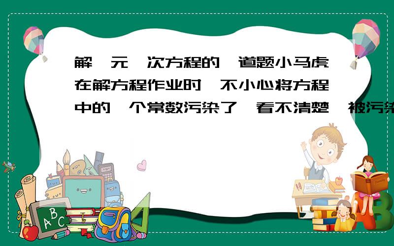 解一元一次方程的一道题小马虎在解方程作业时,不小心将方程中的一个常数污染了,看不清楚,被污染的方程是2y-=2y-■,怎么办呢 小马虎想了一想,便翻看了书尾的答案,此方程的解是y=-,很快补