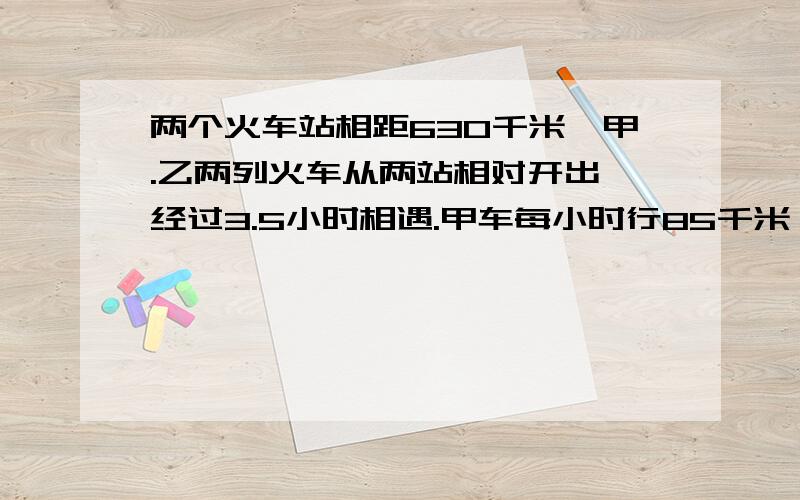 两个火车站相距630千米,甲.乙两列火车从两站相对开出,经过3.5小时相遇.甲车每小时行85千米,乙车每小时行多少千米?