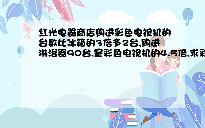 红光电器商店购进彩色电视机的台数比冰箱的3倍多2台,购进淋浴器90台,是彩色电视机的4.5倍,求彩色电视机求彩色电视机和冰箱购进几台?