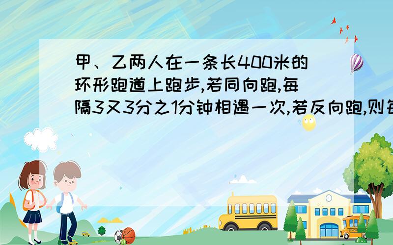 甲、乙两人在一条长400米的环形跑道上跑步,若同向跑,每隔3又3分之1分钟相遇一次,若反向跑,则每隔40秒相遇一次,已知甲比乙跑得快,求甲乙两人的速度.