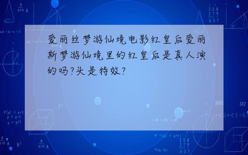 爱丽丝梦游仙境电影红皇后爱丽斯梦游仙境里的红皇后是真人演的吗?头是特效?