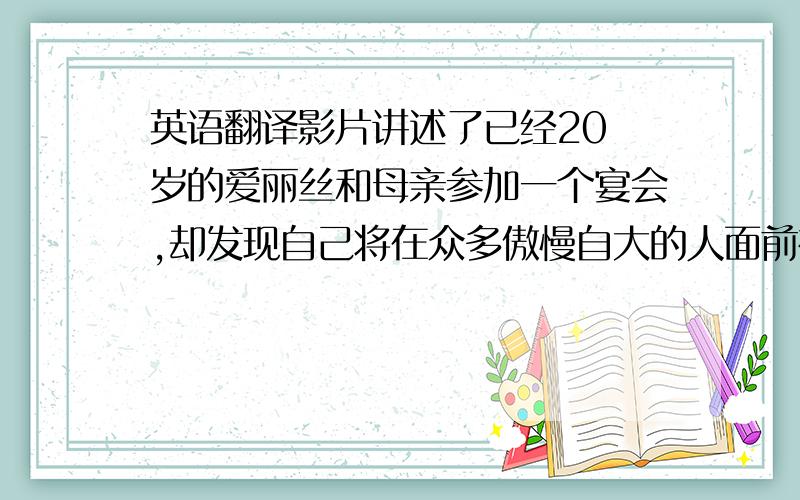 英语翻译影片讲述了已经20 岁的爱丽丝和母亲参加一个宴会,却发现自己将在众多傲慢自大的人面前被求婚.于是她跟随一只白色的兔子逃到一个洞里,进入仙境.13年前,爱丽丝曾来过此地,但她