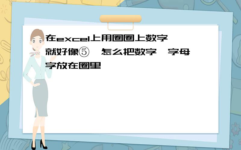 在excel上用圈圈上数字,就好像⑤,怎么把数字,字母 字放在圈里,