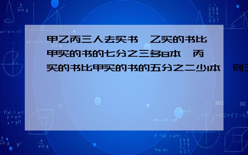 甲乙丙三人去买书,乙买的书比甲买的书的七分之三多8本,丙买的书比甲买的书的五分之二少1本,则三人合计最少买（）本.具体列出算式.应该是乙买的书比甲买的书的七分之三多3本，