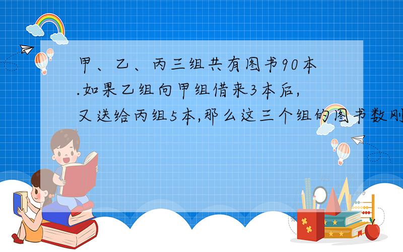 甲、乙、丙三组共有图书90本.如果乙组向甲组借来3本后,又送给丙组5本,那么这三个组的图书数刚好相等.问：甲、乙丙三个组原来各有图书多少本?