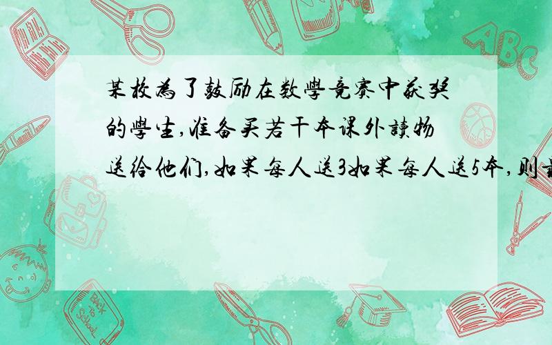 某校为了鼓励在数学竞赛中获奖的学生,准备买若干本课外读物送给他们,如果每人送3如果每人送5本,则最后一人得到的课外读物不足3本,求该校的获奖人数及所买的课外读物的本数.（用不等