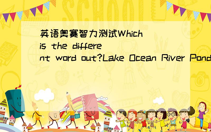 英语奥赛智力测试Which is the different word out?Lake Ocean River Pond