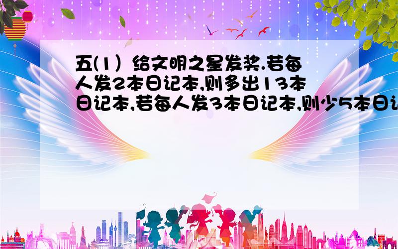 五(1）给文明之星发奖.若每人发2本日记本,则多出13本日记本,若每人发3本日记本,则少5本日记本.获奖的学生有多少人?（用方程解答,