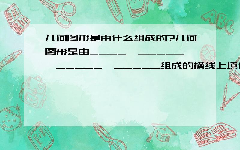 几何图形是由什么组成的?几何图形是由____、_____、_____、_____组成的横线上填什么?,我只知道点和棱,还有2个空啊!