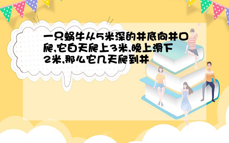 一只蜗牛从5米深的井底向井口爬,它白天爬上3米,晚上滑下2米,那么它几天爬到井