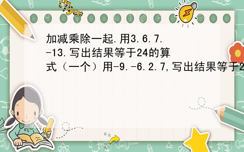 加减乘除一起.用3.6.7.-13.写出结果等于24的算式（一个）用-9.-6.2.7,写出结果等于24的算式.（三个就可以了）