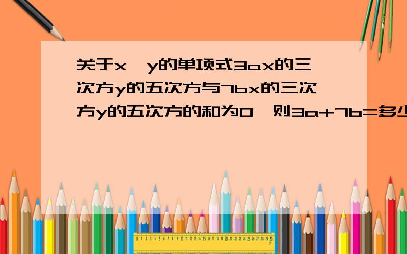 关于x、y的单项式3ax的三次方y的五次方与7bx的三次方y的五次方的和为0,则3a+7b=多少