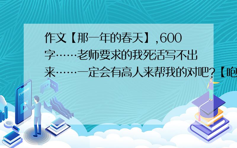 作文【那一年的春天】,600字……老师要求的我死活写不出来……一定会有高人来帮我的对吧?【咆哮】这回提问要是再没有人回答劳资就去切腹自尽!