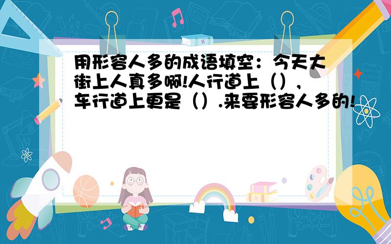 用形容人多的成语填空：今天大街上人真多啊!人行道上（）,车行道上更是（）.来要形容人多的!