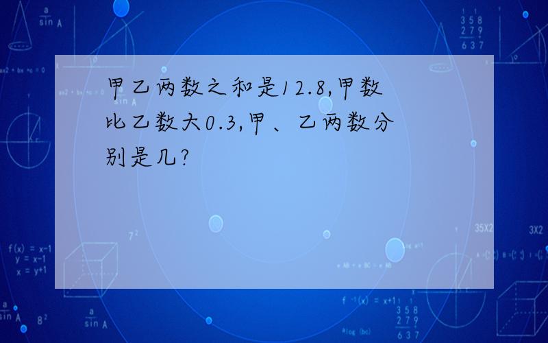 甲乙两数之和是12.8,甲数比乙数大0.3,甲、乙两数分别是几?