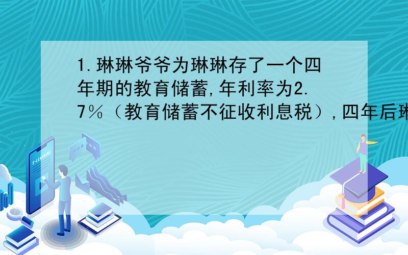 1.琳琳爷爷为琳琳存了一个四年期的教育储蓄,年利率为2.7％（教育储蓄不征收利息税）,四年后琳琳爷爷支出本息和5540元,你能算出琳琳爷爷当年存进银行的本金是多少吗?2.王大妈用两种形式