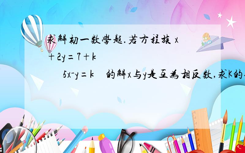 求解初一数学题.若方程族 x+2y=7+k             5x-y=k    的解x与y是互为相反数,求K的值 .  (要写过程)