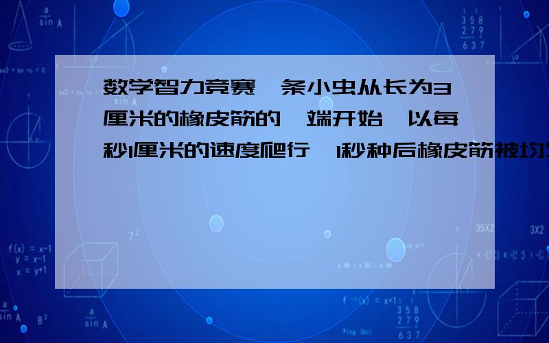 数学智力竞赛一条小虫从长为3厘米的橡皮筋的一端开始,以每秒1厘米的速度爬行,1秒种后橡皮筋被均匀地拉倒6厘米.再过1秒种又被均匀地拉到9厘米,如此继续下去,这条小虫爬到另一端要多少