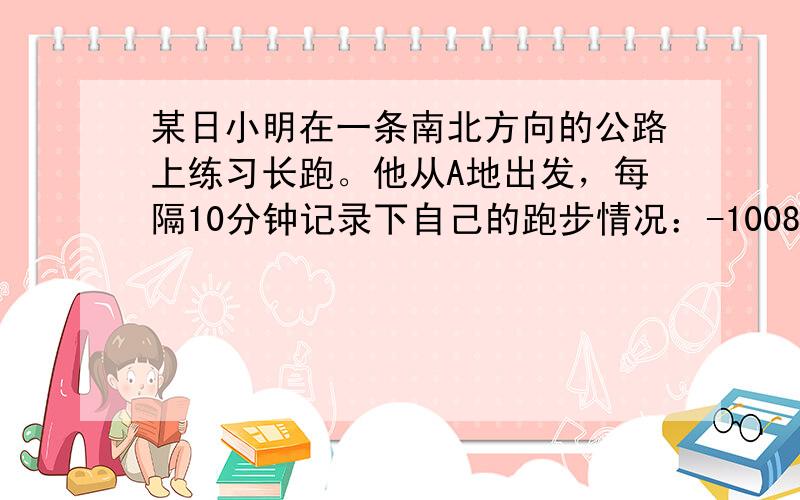 某日小明在一条南北方向的公路上练习长跑。他从A地出发，每隔10分钟记录下自己的跑步情况：-1008 1100 -976 1010 -827 9461时后他停下来休息，此时他在A地的什么方向？距A地多远？小明共跑了