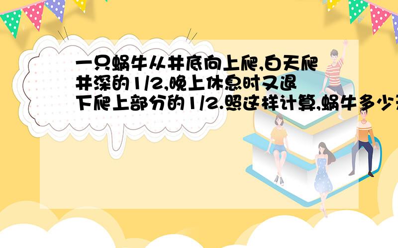 一只蜗牛从井底向上爬,白天爬井深的1/2,晚上休息时又退下爬上部分的1/2.照这样计算,蜗牛多少天才能爬井口上去?（请把计算过程讲解清楚）.谢谢谢谢谢谢谢谢谢、、、、、、、、、、、、