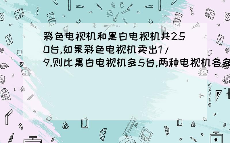 彩色电视机和黑白电视机共250台,如果彩色电视机卖出1/9,则比黑白电视机多5台,两种电视机各多少台