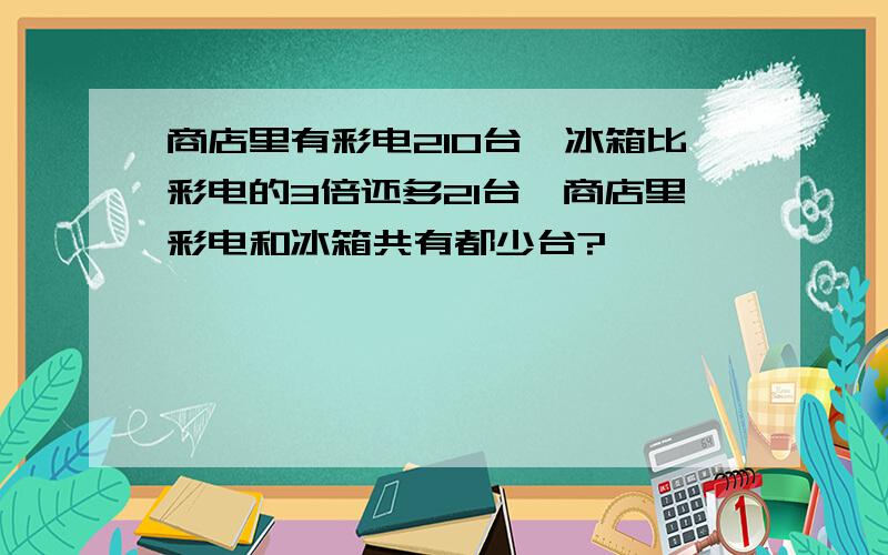 商店里有彩电210台,冰箱比彩电的3倍还多21台,商店里彩电和冰箱共有都少台?