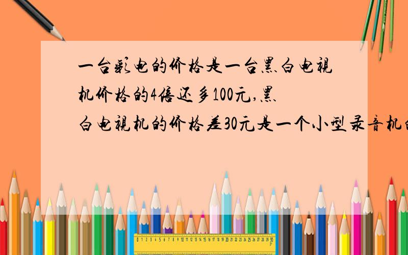 一台彩电的价格是一台黑白电视机价格的4倍还多100元,黑白电视机的价格差30元是一个小型录音机的价格的2倍,已知录音机价格是x元,彩电的价格是多少?求详细过程