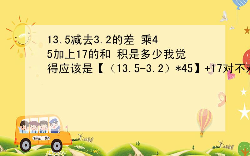 13.5减去3.2的差 乘45加上17的和 积是多少我觉得应该是【（13.5-3.2）*45】+17对不对 如果不对 为什么