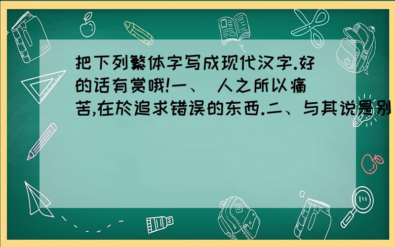 把下列繁体字写成现代汉字.好的话有赏哦!一、 人之所以痛苦,在於追求错误的东西.二、与其说是别人让你痛苦,不如说自己的修养不够.三、如果你不给自己烦恼,别人也永远不可能给你烦恼.