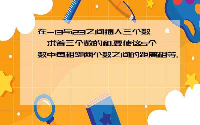 在-13与23之间插入三个数,求着三个数的和.要使这5个数中每相邻两个数之间的距离相等.