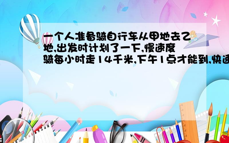 一个人准备骑自行车从甲地去乙地,出发时计划了一下,慢速度骑每小时走14千米,下午1点才能到,快速骑每小时走21千米,上午11点就能到.如果中午12点到,那么每小时要骑多少千米?