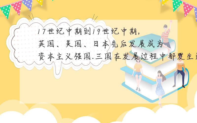 17世纪中期到19世纪中期,英国、美国、日本先后发展成为资本主义强国.三国在发展过程中都发生过一些关键性事件,请各举一例,并分别说明其影响或作用.