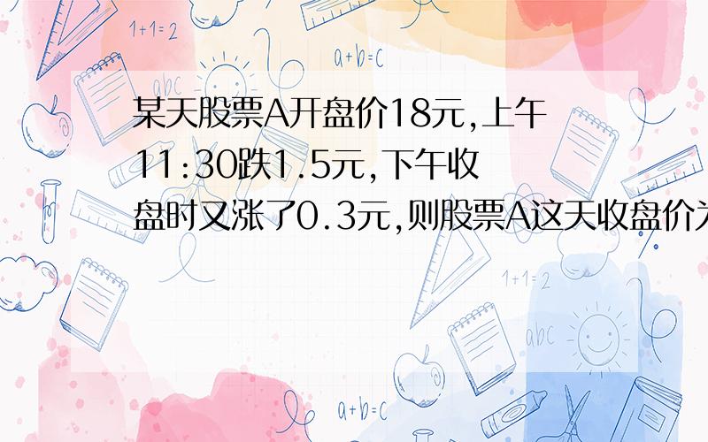 某天股票A开盘价18元,上午11:30跌1.5元,下午收盘时又涨了0.3元,则股票A这天收盘价为＿A.0.3元　　　　B16.2元　　C16.8元　　　　D13元