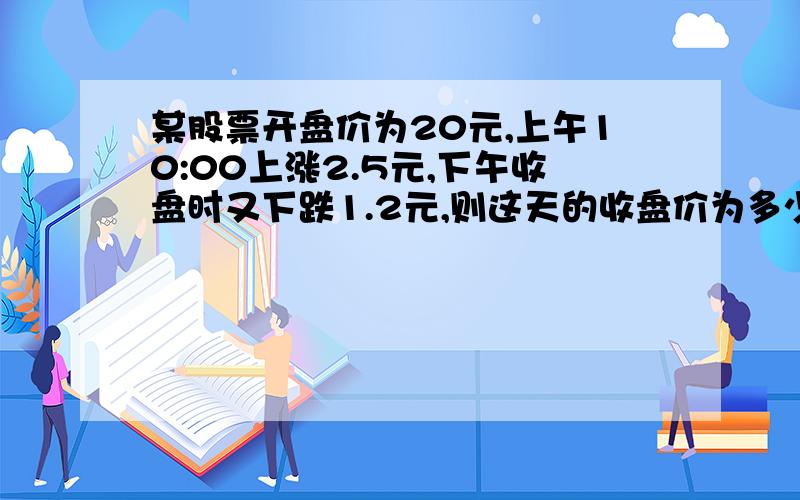 某股票开盘价为20元,上午10:00上涨2.5元,下午收盘时又下跌1.2元,则这天的收盘价为多少?