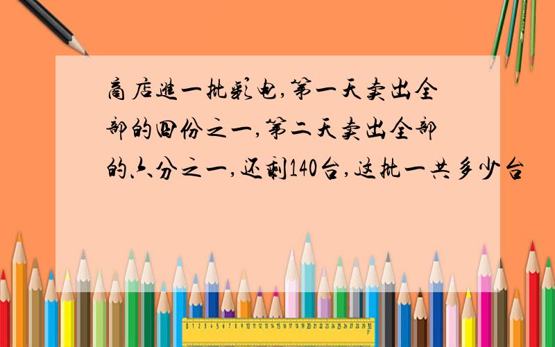 商店进一批彩电,第一天卖出全部的四份之一,第二天卖出全部的六分之一,还剩140台,这批一共多少台