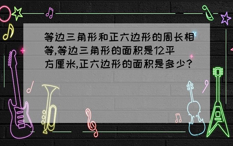 等边三角形和正六边形的周长相等,等边三角形的面积是12平方厘米,正六边形的面积是多少?