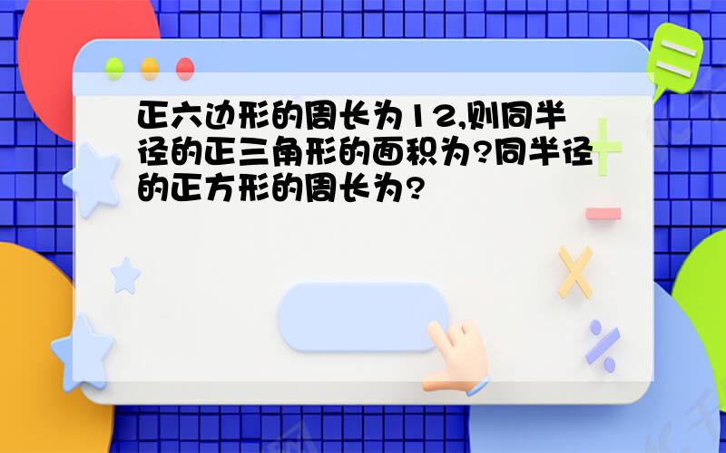 正六边形的周长为12,则同半径的正三角形的面积为?同半径的正方形的周长为?