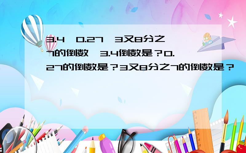 3.4,0.27,3又8分之7的倒数,3.4倒数是？0.27的倒数是？3又8分之7的倒数是？