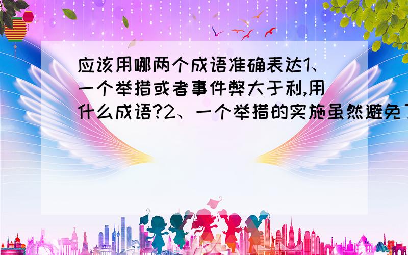 应该用哪两个成语准确表达1、一个举措或者事件弊大于利,用什么成语?2、一个举措的实施虽然避免了一些不好的事情,但是更多地妨碍了一些好的事情,用什么成语?