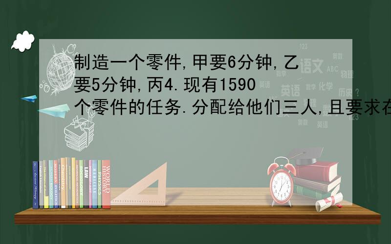 制造一个零件,甲要6分钟,乙要5分钟,丙4.现有1590个零件的任务.分配给他们三人,且要求在相同的时间内完成.每人各应分配多少个